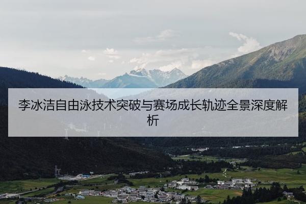 李冰洁自由泳技术突破与赛场成长轨迹全景深度解析