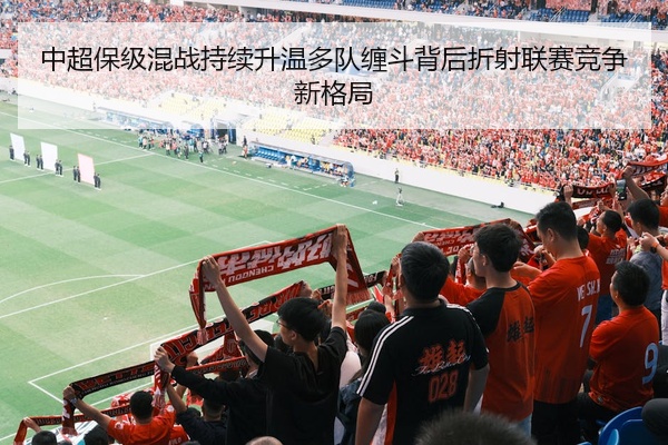 中超保级混战持续升温多队缠斗背后折射联赛竞争新格局